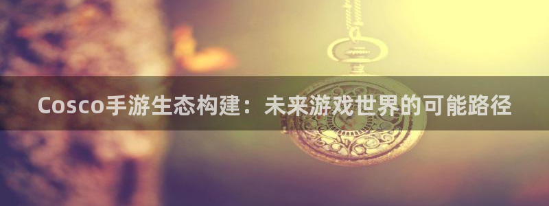 恒盛娱乐注册：Cosco手游生态构建：未来游戏世界的可能路径